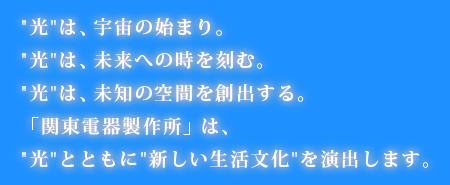 光は、宇宙の始まり。光は、未来への時を刻む。光は、未知の空間を創出する。「関東電器製作所」は、光とともに新しい生活文化を演出します。