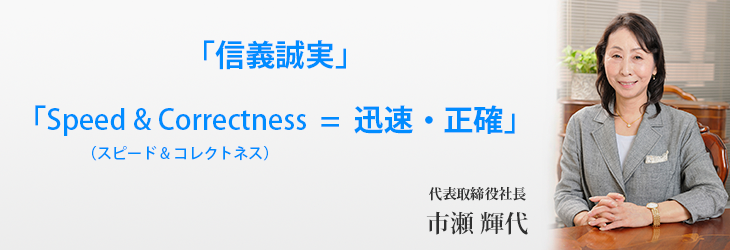 「信義誠実」「Speed & Correctness（スピード&コレクトネス）＝迅速・正確」代表取締役社長 市瀬 輝代